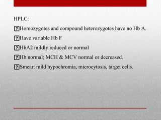 HPLC:
Homozygotes and compound heterozygotes have no Hb A.
Have variable Hb F
HbA2 mildly reduced or normal
Hb normal; MCH & MCV normal or decreased.
Smear: mild hypochromia, microcytosis, target cells.
 