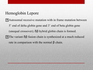 Hemoglobin Lepore
Autosomal recessive mutation with in frame mutation between
5’ end of delta globin gene and 3’ end of beta globin gene
(unequal crossover); δβ hybrid globin chain is formed.
The variant δβ fusion chain is synthesized at a much reduced
rate in comparison with the normal β chain.
 
