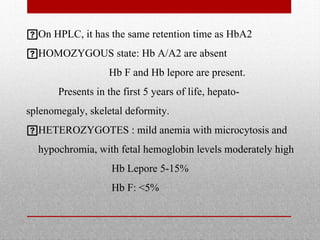 On HPLC, it has the same retention time as HbA2
HOMOZYGOUS state: Hb A/A2 are absent
Hb F and Hb lepore are present.
Presents in the first 5 years of life, hepato-
splenomegaly, skeletal deformity.
HETEROZYGOTES : mild anemia with microcytosis and
hypochromia, with fetal hemoglobin levels moderately high
Hb Lepore 5-15%
Hb F: <5%
 