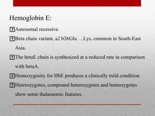 Hemoglobin E:
Autosomal recessive.
Beta chain variant, a2 b26Glu Lys, common in South-East
Asia.
The betaE chain is synthesized at a reduced rate in comparison
with betaA.
Homozygosity for HbE produces a clinically mild condition.
Heterozygotes, compound heterozygotes and homozygotes
show some thalassemic features.
 
