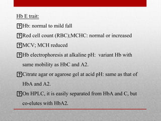 Hb E trait:
Hb: normal to mild fall
Red cell count (RBC);MCHC: normal or increased
MCV; MCH reduced
Hb electrophoresis at alkaline pH: variant Hb with
same mobility as HbC and A2.
Citrate agar or agarose gel at acid pH: same as that of
HbA and A2.
On HPLC, it is easily separated from HbA and C, but
co-elutes with HbA2.
 