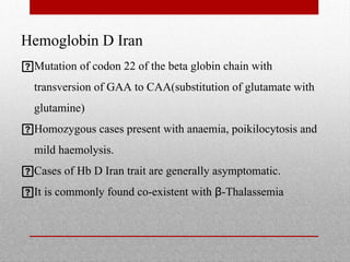 Hemoglobin D Iran
Mutation of codon 22 of the beta globin chain with
transversion of GAA to CAA(substitution of glutamate with
glutamine)
Homozygous cases present with anaemia, poikilocytosis and
mild haemolysis.
Cases of Hb D Iran trait are generally asymptomatic.
It is commonly found co-existent with β-Thalassemia
 