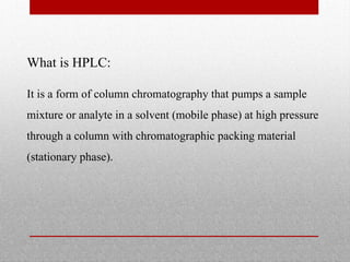 What is HPLC:
It is a form of column chromatography that pumps a sample
mixture or analyte in a solvent (mobile phase) at high pressure
through a column with chromatographic packing material
(stationary phase).
 