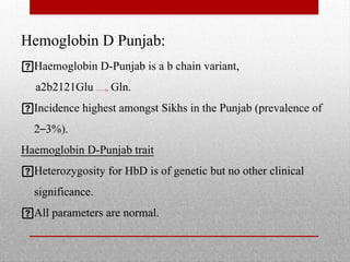 Hemoglobin D Punjab:
Haemoglobin D-Punjab is a b chain variant,
a2b2121Glu Gln.
Incidence highest amongst Sikhs in the Punjab (prevalence of
2–3%).
Haemoglobin D-Punjab trait
Heterozygosity for HbD is of genetic but no other clinical
significance.
All parameters are normal.
 