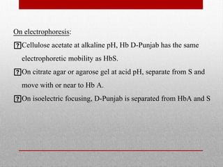 On electrophoresis:
Cellulose acetate at alkaline pH, Hb D-Punjab has the same
electrophoretic mobility as HbS.
On citrate agar or agarose gel at acid pH, separate from S and
move with or near to Hb A.
On isoelectric focusing, D-Punjab is separated from HbA and S
 