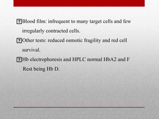 Blood film: infrequent to many target cells and few
irregularly contracted cells.
Other tests: reduced osmotic fragility and red cell
survival.
Hb electrophoresis and HPLC normal HbA2 and F
Rest being Hb D.
 