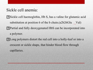 Sickle cell anemia:
Sickle cell haemoglobin, Hb S, has a valine for glutamic acid
substitution at position 6 of the b chain.(a2b26Glu Val)
Partial and fully deoxygenated HbS can be incorporated into
a polymer.
Long polymers distort the red cell into a holly-leaf or into a
crescent or sickle shape, that hinder blood flow through
capillaries.
 