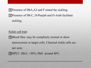 Presence of HbA,A2 and F retard the sickling.
Presence of Hb C, D-Punjab and O-Arab facilitate
sickling.
Sickle cell trait:
Blood film: may be completely normal or show
microcytosis or target cells. Classical sickle cells are
not seen.
HPLC: HbA: >50%, HbS around 40%
 