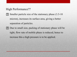 High Performance??
 Smaller particle size of the stationary phase (3.5-10
micron), increases its surface area, giving a better
separation of particles.
 Due to small size, packing of stationary phase will be
tight, flow rate of mobile phase is reduced, hence to
increase this a high pressure is to be applied.
 