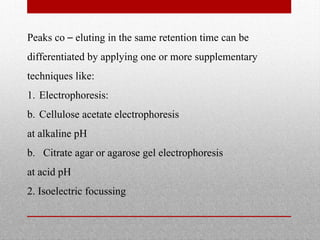 Peaks co – eluting in the same retention time can be
differentiated by applying one or more supplementary
techniques like:
1. Electrophoresis:
b. Cellulose acetate electrophoresis
at alkaline pH
b. Citrate agar or agarose gel electrophoresis
at acid pH
2. Isoelectric focussing
 