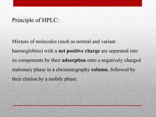 Principle of HPLC:
Mixture of molecules (such as normal and variant
haemoglobins) with a net positive charge are separated into
its components by their adsorption onto a negatively charged
stationary phase in a chromatography column, followed by
their elution by a mobile phase.
 