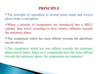 PRINCIPLE
The principle of separation in normal phase mode and reverse
phase mode is adsorption.
When a mixture of components are introduced into a HPLC
column, they travel according to their relative affinities towards
the stationary phase.
The component which has more affinity towards the adsorbent,
travels slower.
The component which has less affinity towards the stationary
phase travels faster. Since no 2 components have the same affinity
towards the stationary phase, the components are separated
 