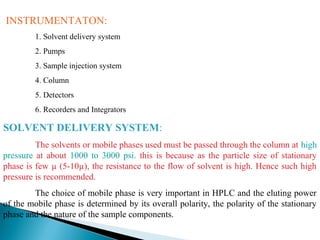 INSTRUMENTATON:
1. Solvent delivery system
2. Pumps
3. Sample injection system
4. Column
5. Detectors
6. Recorders and Integrators
SOLVENT DELIVERY SYSTEM:
The solvents or mobile phases used must be passed through the column at high
pressure at about 1000 to 3000 psi. this is because as the particle size of stationary
phase is few µ (5-10µ), the resistance to the flow of solvent is high. Hence such high
pressure is recommended.
The choice of mobile phase is very important in HPLC and the eluting power
of the mobile phase is determined by its overall polarity, the polarity of the stationary
phase and the nature of the sample components.
 
