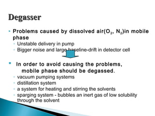 DegasserDegasser
 Problems caused by dissolved air(O2, N2)in mobile
phase
◦ Unstable delivery in pump
◦ Bigger noise and large baseline-drift in detector cell
 In order to avoid causing the problems,
mobile phase should be degassed.
◦ vacuum pumping systems
◦ distillation system
◦ a system for heating and stirring the solvents
◦ sparging system - bubbles an inert gas of low solubility
through the solvent
 