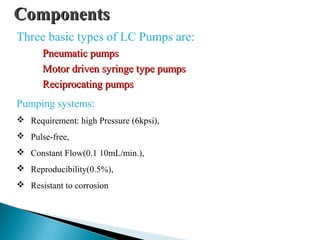 ComponentsComponents
Three basic types of LC Pumps are:
Pneumatic pumpsPneumatic pumps
Motor driven syringe type pumpsMotor driven syringe type pumps
Reciprocating pumpsReciprocating pumps
Pumping systems:
 Requirement: high Pressure (6kpsi),
 Pulse-free,
 Constant Flow(0.1 10mL/min.),
 Reproducibility(0.5%),
 Resistant to corrosion
 