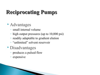 Reciprocating PumpsReciprocating Pumps
 Advantages
◦ small internal volume
◦ high output pressures (up to 10,000 psi)
◦ readily adaptable to gradient elution
◦ “unlimited” solvent reservoir
 Disadvantages
◦ produces a pulsed flow
◦ expensive
 