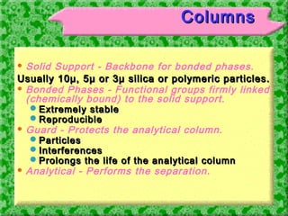 Analytical Research and Developement Laboratory - I,FDC
Limited,Mumbai 39
ColumnsColumns
 Solid Support - Backbone for bonded phases.
Usually 10µ, 5µ or 3µ silica or polymeric particles.Usually 10µ, 5µ or 3µ silica or polymeric particles.
 Bonded Phases - Functional groups firmly linked
(chemically bound) to the solid support.
Extremely stableExtremely stable
ReproducibleReproducible
 Guard - Protects the analytical column.
ParticlesParticles
InterferencesInterferences
Prolongs the life of the analytical columnProlongs the life of the analytical column
 Analytical - Performs the separation.
 