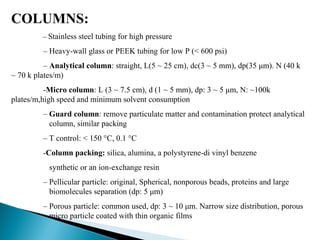 COLUMNS:
– Stainless steel tubing for high pressure
– Heavy-wall glass or PEEK tubing for low P (< 600 psi)
– Analytical column: straight, L(5 ~ 25 cm), dc(3 ~ 5 mm), dp(35 μm). N (40 k
~ 70 k plates/m)
-Micro column: L (3 ~ 7.5 cm), d (1 ~ 5 mm), dp: 3 ~ 5 μm, N: ~100k
plates/m,high speed and minimum solvent consumption
– Guard column: remove particulate matter and contamination protect analytical
column, similar packing
– T control: < 150 °C, 0.1 °C
-Column packing: silica, alumina, a polystyrene-di vinyl benzene
synthetic or an ion-exchange resin
– Pellicular particle: original, Spherical, nonporous beads, proteins and large
biomolecules separation (dp: 5 μm)
– Porous particle: common used, dp: 3 ~ 10 μm. Narrow size distribution, porous
micro particle coated with thin organic films
 