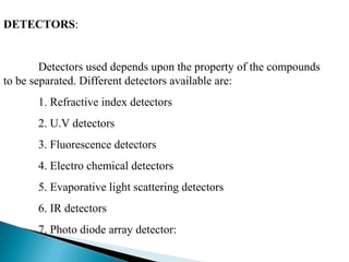 DETECTORS:
Detectors used depends upon the property of the compounds
to be separated. Different detectors available are:
1. Refractive index detectors
2. U.V detectors
3. Fluorescence detectors
4. Electro chemical detectors
5. Evaporative light scattering detectors
6. IR detectors
7. Photo diode array detector:
 