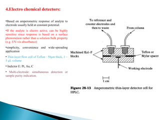 4.Electro chemical detectors:
•Based on amperometric response of analyte to
electrode usually held at constant potential.
•If the analyte is electro active, can be highly
sensitive since response is based on a surface
phenomenon rather than a solution bulk property
(e.g. UV-vis absorbance)
•simplicity, convenience and wide-spreading
application
• Thin-layer flow cell of Teflon : 50μm thick, 1 ~
5 μL volume
• Indictor E: Pt, Au, C
• Multi-electrode: simultaneous detection or
sample purity indication.
 