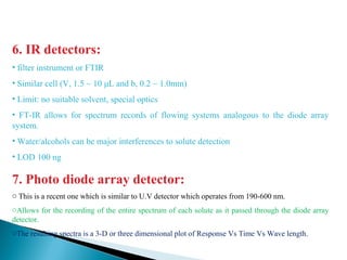 6. IR detectors:
• filter instrument or FTIR
• Similar cell (V, 1.5 ~ 10 μL and b, 0.2 ~ 1.0mm)
• Limit: no suitable solvent, special optics
• FT-IR allows for spectrum records of flowing systems analogous to the diode array
system.
• Water/alcohols can be major interferences to solute detection
• LOD 100 ng
7. Photo diode array detector:
o This is a recent one which is similar to U.V detector which operates from 190-600 nm.
oAllows for the recording of the entire spectrum of each solute as it passed through the diode array
detector.
oThe resulting spectra is a 3-D or three dimensional plot of Response Vs Time Vs Wave length.
 