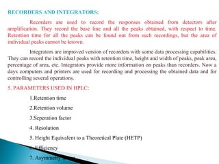 RECORDERS AND INTEGRATORS:
Recorders are used to record the responses obtained from detectors after
amplification. They record the base line and all the peaks obtained, with respect to time.
Retention time for all the peaks can be found out from such recordings, but the area of
individual peaks cannot be known.
Integrators are improved version of recorders with some data processing capabilities.
They can record the individual peaks with retention time, height and width of peaks, peak area,
percentage of area, etc. Integrators provide more information on peaks than recorders. Now a
days computers and printers are used for recording and processing the obtained data and for
controlling several operations.
5. PARAMETERS USED IN HPLC:
1.Retention time
2.Retention volume
3.Seperation factor
4. Resolution
5. Height Equivalent to a Theoretical Plate (HETP)
6. Efficiency
7. Asymmetry factor
 