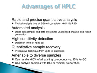  Rapid and precise quantitative analysis
 Typical analysis time of 5-20 min, precision <0.5-1% RSD
 Automated analysis
 Using autosampler and data system for unattended analysis and report
generation
 High sensitivity detection
 Detection limits of ng to pg
 Quantitative sample recovery
 Preparative technique from µg to kg quantities
 Amenable to diverse samples
 Can handle >60% of all existing compounds vs. 15% for GC
 Can analyze samples with little or minimal preparation
 