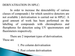 DERIVATISATION IN HPLC:
In order to increase the detectability of various
classes of compounds ( for which sensitive detectors are
not available ) derivatisation is carried out in HPLC. A
good amount of work has been performed on the
labelling of compounds with chromophores and
flurophores for detection using UV spectrometers and
fluorimeters respectively.
There are 2 important types of derivatisation.
These are
1. Pre column derivatisation
2. Post column derivatisation
 