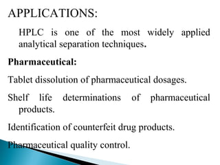 APPLICATIONS:
HPLC is one of the most widely applied
analytical separation techniques.
Pharmaceutical:
Tablet dissolution of pharmaceutical dosages.
Shelf life determinations of pharmaceutical
products.
Identification of counterfeit drug products.
Pharmaceutical quality control.
 