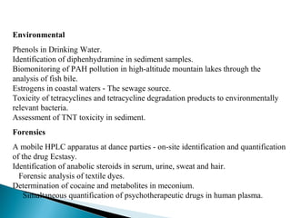 Environmental
Phenols in Drinking Water.
Identification of diphenhydramine in sediment samples.
Biomonitoring of PAH pollution in high-altitude mountain lakes through the
analysis of fish bile.
Estrogens in coastal waters - The sewage source.
Toxicity of tetracyclines and tetracycline degradation products to environmentally
relevant bacteria.
Assessment of TNT toxicity in sediment.
Forensics
A mobile HPLC apparatus at dance parties - on-site identification and quantification
of the drug Ecstasy.
Identification of anabolic steroids in serum, urine, sweat and hair.
Forensic analysis of textile dyes.
Determination of cocaine and metabolites in meconium.
Simultaneous quantification of psychotherapeutic drugs in human plasma.
 