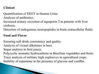 Clinical
Quantification of DEET in Human Urine.
Analysis of antibiotics.
Increased urinary excretion of aquaporin 2 in patients with liver
cirrhosis.
Detection of endogenous neuropeptides in brain extracellular fluids.
Food and Flavor
Ensuring soft drink consistency and quality.
Analysis of vicinal diketones in beer.
Sugar analysis in fruit juices.
Polycyclic aromatic hydrocarbons in Brazilian vegetables and fruits.
Trace analysis of military high explosives in agricultural crops.
Stability of aspartame in the presence of glucose and vanillin.
 