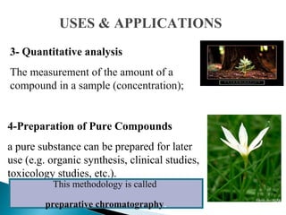 3- Quantitative analysis
The measurement of the amount of a
compound in a sample (concentration);
4-Preparation of Pure Compounds
a pure substance can be prepared for later
use (e.g. organic synthesis, clinical studies,
toxicology studies, etc.).
This methodology is called
preparative chromatography.
USES & APPLICATIONS
 