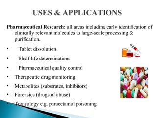 Pharmaceutical Research: all areas including early identification of
clinically relevant molecules to large-scale processing &
purification.
• Tablet dissolution
• Shelf life determinations
• Pharmaceutical quality control
• Therapeutic drug monitoring
• Metabolites (substrates, inhibitors)
• Forensics (drugs of abuse)
• Toxicology e.g. paracetamol poisoning
USES & APPLICATIONS
 