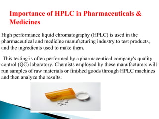 Importance of HPLC in Pharmaceuticals &
Medicines
High performance liquid chromatography (HPLC) is used in the
pharmaceutical and medicine manufacturing industry to test products,
and the ingredients used to make them.
This testing is often performed by a pharmaceutical company's quality
control (QC) laboratory. Chemists employed by these manufacturers will
run samples of raw materials or finished goods through HPLC machines
and then analyze the results.
 