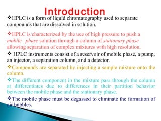 IntroductionHPLC is a form of liquid chromatography used to separate
compounds that are dissolved in solution.
HPLC is characterized by the use of high pressure to push a
mobile phase solution through a column of stationary phase
allowing separation of complex mixtures with high resolution.
 HPLC instruments consist of a reservoir of mobile phase, a pump,
an injector, a separation column, and a detector.
Compounds are separated by injecting a sample mixture onto the
column.
The different component in the mixture pass through the column
at differentiates due to differences in their partition behavior
between the mobile phase and the stationary phase.
The mobile phase must be degassed to eliminate the formation of
air bubbles.
 