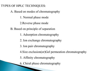 TYPES OF HPLC TECHNIQUES:
A. Based on modes of chromatography
1. Normal phase mode
2.Reverse phase mode
B. Based on principle of separation
1. Adsorption chromatography
2. Ion exchange chromatography
3. Ion pair chromatography
4.Size exclusion(or)Gel permeation chromatography
5. Affinity chromatography
6. Chiral phase chromatography
 