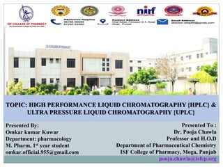 TOPIC: HIGH PERFORMANCE LIQUID CHROMATOGRAPHY {HPLC} &
ULTRA PRESSURE LIQUID CHROMATOGRAPHY {UPLC}
Presented By:
Omkar kumar Kuwar
Department: pharmacology
M. Pharm, 1st year student
omkar.official.955@gmail.com
Presented To :
Dr. Pooja Chawla
Professor and H.O.D
Department of Pharmaceutical Chemistry
ISF College of Pharmacy, Moga, Punjab
pooja.chawla@isfcp.org
 