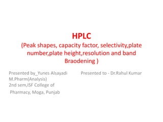 HPLC
(Peak shapes, capacity factor, selectivity,plate
number,plate height,resolution and band
Braodening )
Presented by_Yunes Alsayadi Presented to - Dr.Rahul Kumar
M.Pharm(Analysis)
2nd sem,ISF College of
Pharmacy, Moga, Punjab
 