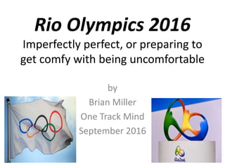 Rio Olympics 2016
Imperfectly perfect, or preparing to
get comfy with being uncomfortable
by
Brian Miller
One Track Mind
September 2016
 