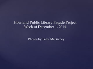 Howland Public Library Façade Project 
Week of December 1, 2014 
Photos by Peter McGivney 
 