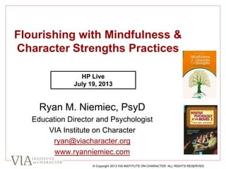 Flourishing with Mindfulness &
Character Strengths Practices
Ryan M. Niemiec, PsyD
Education Director and Psychologist
VIA Institute on Character
ryan@viacharacter.org
www.ryanniemiec.com
© Copyright 2013 VIA INSTITUTE ON CHARACTER. ALL RIGHTS RESERVED.
HP Live
July 19, 2013
 
