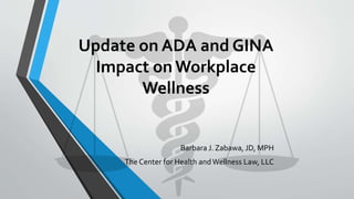 Update on ADA and GINA
Impact on Workplace
Wellness
Barbara J. Zabawa, JD, MPH
The Center for Health andWellness Law, LLC
 
