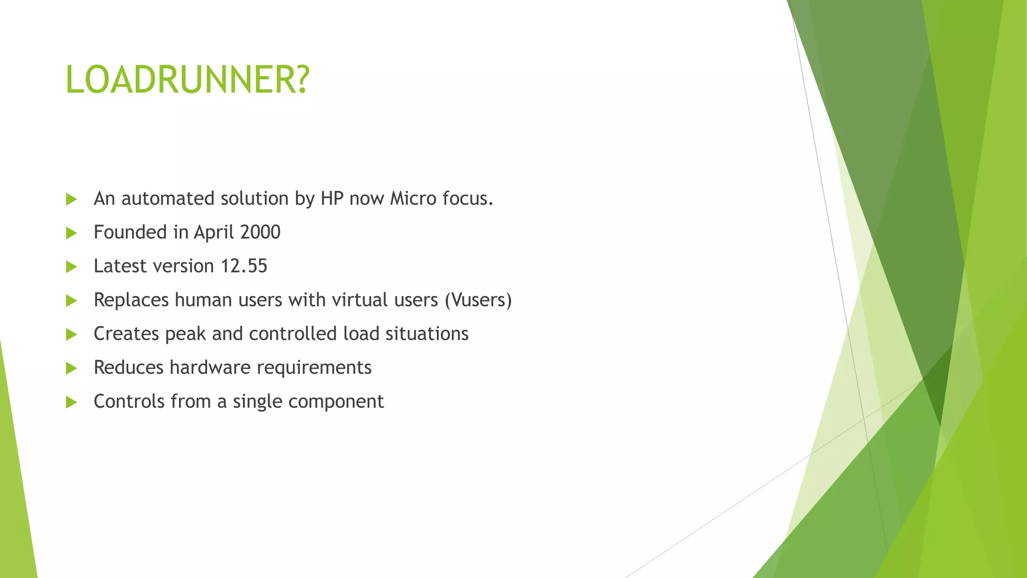 LOADRUNNER?
 An automated solution by HP now Micro focus.
 Founded in April 2000
 Latest version 12.55
 Replaces human users with virtual users (Vusers)
 Creates peak and controlled load situations
 Reduces hardware requirements
 Controls from a single component
 