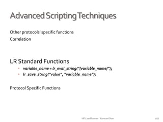 AdvancedScriptingTechniques
Other protocols’ specific functions
Correlation
LR Standard Functions
 variable_name = lr_eval_string(“{variable_name}”);
 lr_save_string(“value”, “variable_name”);
Protocol Specific Functions
HP LoadRunner - Kamran Khan – ChromeIS.com/institute 107
 