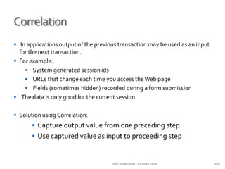 Correlation
 In applications output of the previous transaction may be used as an input
for the next transaction.
 For example:
 System generated session ids
 URLs that change each time you access theWeb page
 Fields (sometimes hidden) recorded during a form submission
 The data is only good for the current session
 Solution using Correlation:
 Capture output value from one preceding step
 Use captured value as input to proceeding step
HP LoadRunner - Kamran Khan – ChromeIS.com/institute 109
 