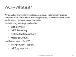 WCF–Whatisit?
Windows Communication Foundation, previously codenamed Indigo is a
communication subsystem to enable applications, in one machine or across
machines over network, to communicate.
TheWCF programming model unifies
 Web Services
 .NET Remoting
 DistributedTransactions
 Message Queues
LoadRunner support forWCF
 WCF protocol support
 .NET 3.5 support
HP LoadRunner - Kamran Khan – ChromeIS.com/institute 125
 