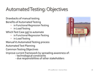 AutomatedTesting:Objectives
Drawbacks of manual testing
Benefits of AutomatedTesting
 in Functional RegressionTesting
 in LoadTesting
WhichTest Case not to automate
 in Functional RegressionTesting
 in LoadTesting
ManualVs AutomatedTesting process
AutomatedTest Planning
CommonTesting Objectives
Improve current framework by spreading awareness of:
- technological constraints
- due responsibilities of other stakeholders
HP LoadRunner - Kamran Khan – ChromeIS.com/institute 16
 