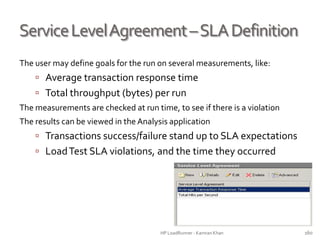 ServiceLevelAgreement–SLADefinition
The user may define goals for the run on several measurements, like:
 Average transaction response time
 Total throughput (bytes) per run
The measurements are checked at run time, to see if there is a violation
The results can be viewed in the Analysis application
 Transactions success/failure stand up to SLA expectations
 LoadTest SLA violations, and the time they occurred
HP LoadRunner - Kamran Khan – ChromeIS.com/institute 160
 