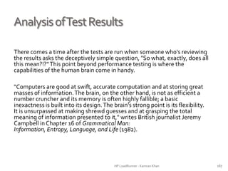 AnalysisofTestResults
There comes a time after the tests are run when someone who's reviewing
the results asks the deceptively simple question, "So what, exactly, does all
this mean?!?"This point beyond performance testing is where the
capabilities of the human brain come in handy.
"Computers are good at swift, accurate computation and at storing great
masses of information.The brain, on the other hand, is not as efficient a
number cruncher and its memory is often highly fallible; a basic
inexactness is built into its design.The brain's strong point is its flexibility.
It is unsurpassed at making shrewd guesses and at grasping the total
meaning of information presented to it," writes British journalist Jeremy
Campbell inChapter 16 of Grammatical Man: Information, Entropy,
Language, and Life (1982).
HP LoadRunner - Kamran Khan – ChromeIS.com/institute 167
 