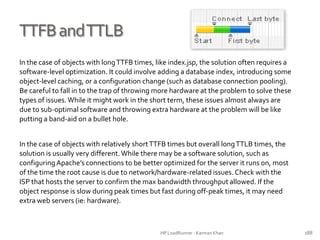 TTFBandTTLB
In the case of objects with longTTFB times, like index.jsp, the solution often requires a
software-level optimization. It could involve adding a database index, introducing some
object-level caching, or a configuration change (such as database connection pooling).
Be careful to fall in to the trap of throwing more hardware at the problem to solve these
types of issues.While it might work in the short term, these issues almost always are
due to sub-optimal software and throwing extra hardware at the problem will be like
putting a band-aid on a bullet hole.
In the case of objects with relatively shortTTFB times but overall longTTLB times, the
solution is usually very different.While there may be a software solution, such as
configuring Apache’s connections to be better optimized for the server it runs on, most
of the time the root cause is due to network/hardware-related issues. Check with the
ISP that hosts the server to confirm the max bandwidth throughput allowed. If the
object response is slow during peak times but fast during off-peak times, it may need
extra web servers (ie: hardware).
HP LoadRunner - Kamran Khan – ChromeIS.com/institute 188
 